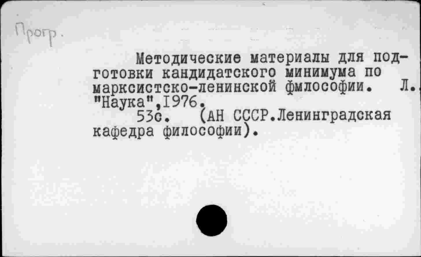 ﻿ПроГр .
Методические материалы для подготовки кандидатского минимума по марксистско-ленинской философии. Л "Наука”,1976.
53с. (АН СССР.Ленинградская кафедра философии).